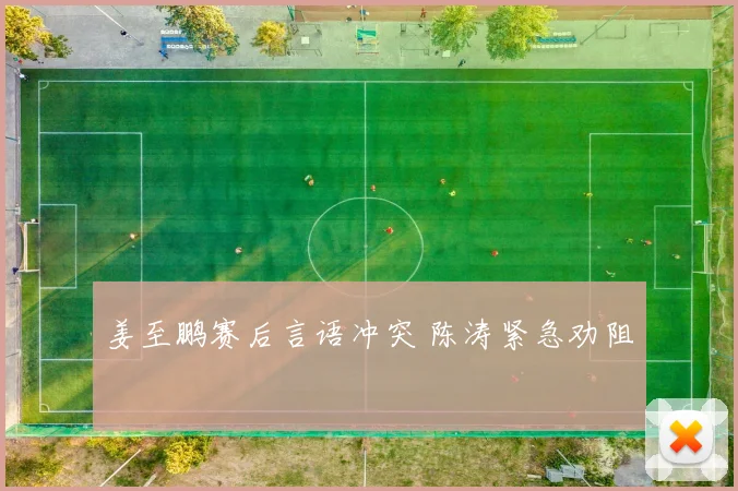 姜至鹏赛后言语冲突 陈涛紧急劝阻