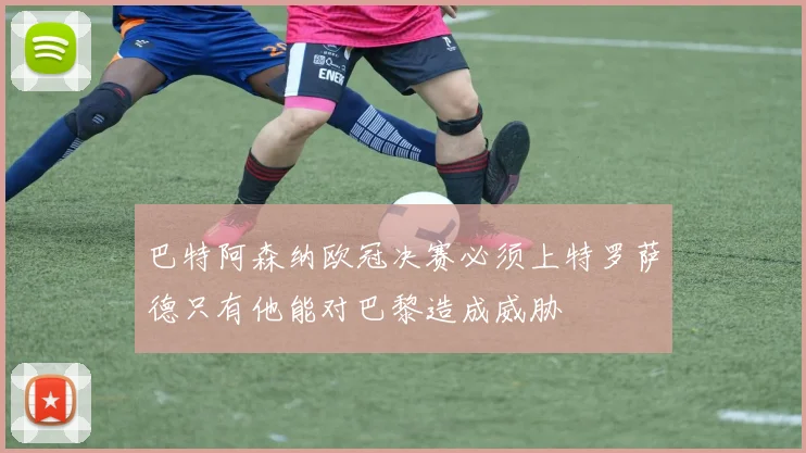巴特阿森纳欧冠决赛必须上特罗萨德只有他能对巴黎造成威胁