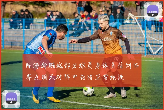 陈涛新鹏城部分球员身体负荷到临界点明天对阵申花将正常轮换