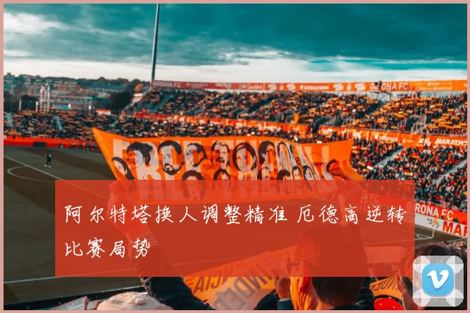 阿尔特塔换人调整精准 厄德高逆转比赛局势
