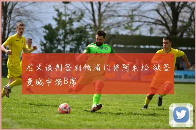 尤文谈判签利物浦门将阿利松 欲签曼城中场B席